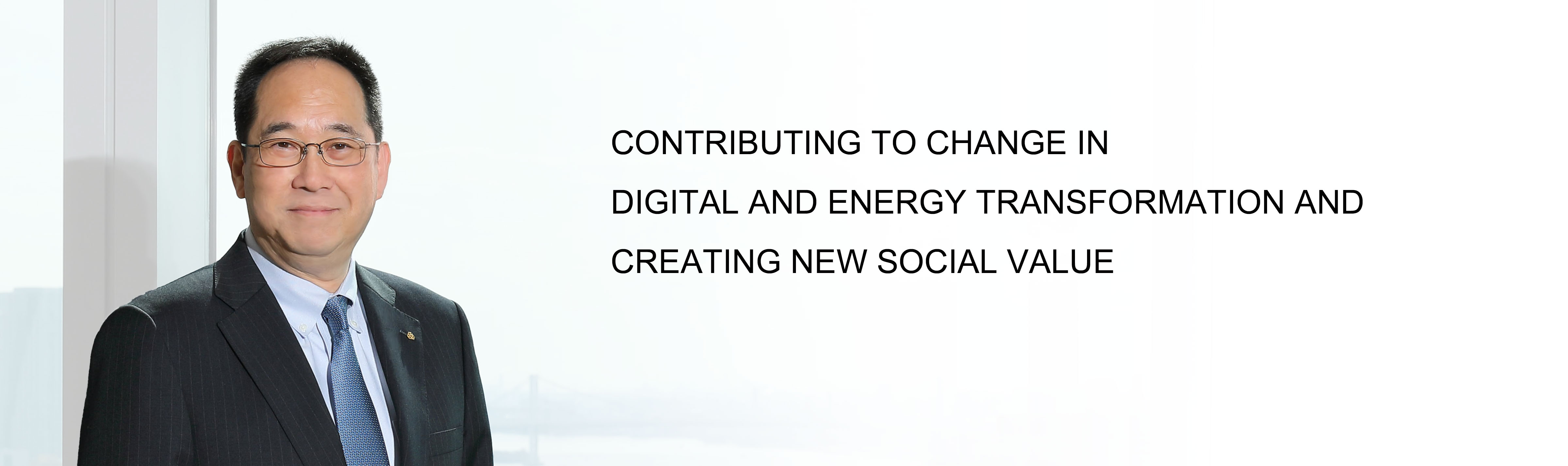 CONTRIBUTING TO CHANGE IN DIGITAL AND ENERGY TRANSFORMATION AND CREATING NEW SOCIAL VALUE President and CEO Shigenao Ishiguro