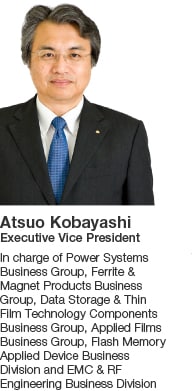 Atsuo Kobayashi Executive Vice President In charge of Power Systems Business Group, Ferrite & Magnet Products Business Group, Data Storage & Thin Film Technology Components Business Group, Applied Films Business Group, Flash Memory Applied Device Business Division and EMC & RF Engineering Business Division