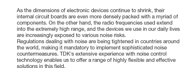 As the dimensions of electronic devices continue to shrink, their internal circuit boards are even more densely packed with a myriad of components. On the other hand, the radio frequencies used extend into the extremely high range, and the devices we use in our daily lives are increasingly exposed to various noise risks.Regulations dealing with noise are being tightened in countries around the world, making it mandatory to implement sophisticated noise countermeasures. TDK's extensive experience with noise control technology enables us to offer a range of highly flexible and effective solutions in this field.