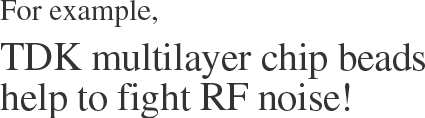 For example,　TDK multilayer chip beads help to fight RF noise!