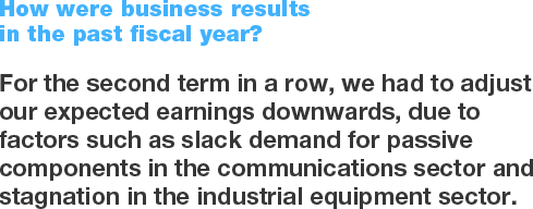 How were business results in the past fiscal year? For the second term in a row, we had to adjust our expected earnings downwards, due to factors such as slack demand for passive components in the communications sector and stagnation in the industrial equipment sector.