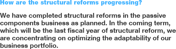How are the structural reforms progressing? We have completed structural reform in the passive components business as planned. In the coming term, which will be the last fiscal year of structural reform, we are concentrating on optimizing the adaptability of our business portfolio.