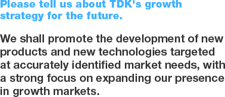 Please tell us about TDK's growth strategy for the future. We shall promote the development of new products and new technologies targeted at accurately identified market needs, with a strong focus on expanding our presence in growth markets.