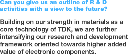 Can you give us an outline of R & D activities with a view to the future? Building on our strength in materials as a core technology of TDK, we are further intensifying our research and development framework oriented towards higher added value of electronic components.