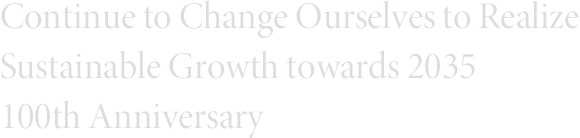 Continue to Change Ourselves to Realize  Sustainable Growth towards 2035 100th Anniversary