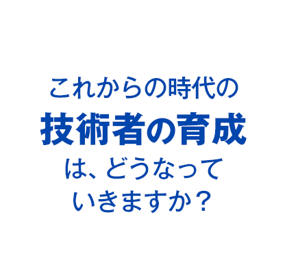 これからの時代の技術者の育成は、どうなっていきますか？