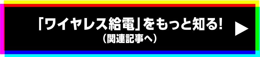「ワイヤレス給電」をもっと知る!（関連記事へ）